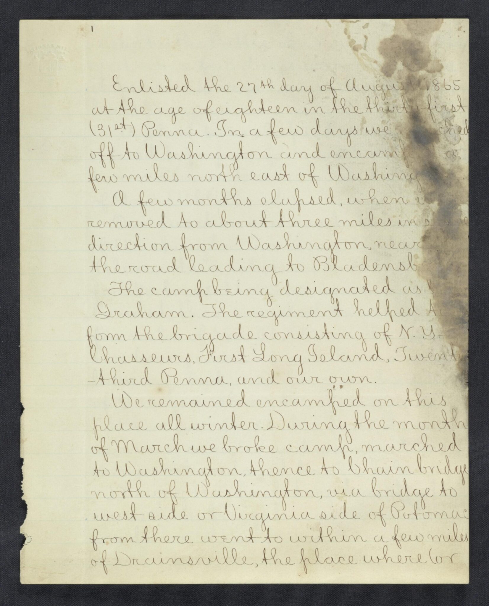 Enlisted the 27th day of August 1865 at the age of eighteen in the thirty-first (31st) Penna. In a few days we marched off to Washington and encamped a few miles north east of Washington. A few months elapsed, when [we] removed to about three miles in [???] direction from Washington, near the road leading to [Bladensburg] The camp being designated as [???] Graham. The regiment helped to form the brigade consisting of N.Y. Chasseurs, First Long Island, Twenty-third Penna and our own.

We remained encamped on this place all winter. During the month of March we broke camp, marched to Washington, thence to Chain bridge north of Washington, via bridge to west side on Virginia side of Potomac from there went to within a few miles of Drainsville, the place where (or