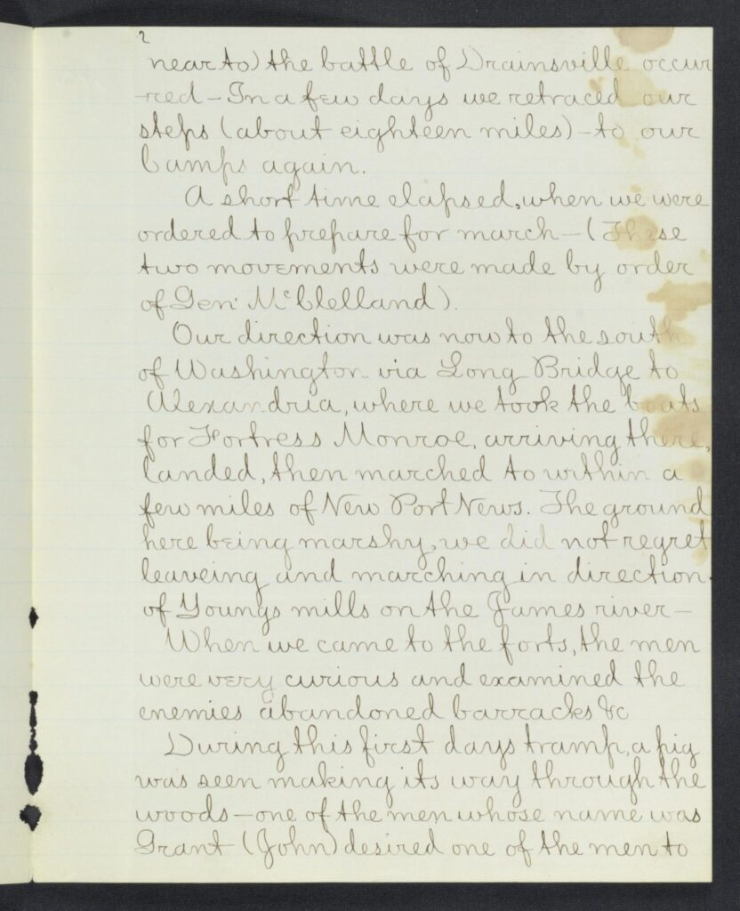 near to) the battle of Drainsville occurred - In a few days we retraced our steps (about eighteen miles)- to our
Camps again. A short time elapsed, when we were ordered to prepare for march - (These two movements were made by order of Gen McClelland).
Our direction was now to the south of Washington - via Long Bridge to Alexandria, where we took the boats
for Fortress Monroe, arriving there, landed, then marched to within a few miles of New Port News. The ground
here being marshy we did not regret leaveing and marching in the direction of Youngs mills on the James river -
When we came to the forts, the men were very curious and examined the enemies abandoned barracks etc.
During this first days tramp a pig was seen making its way through the woods - one of the men whose name was
Grant (John) desired one of the men to