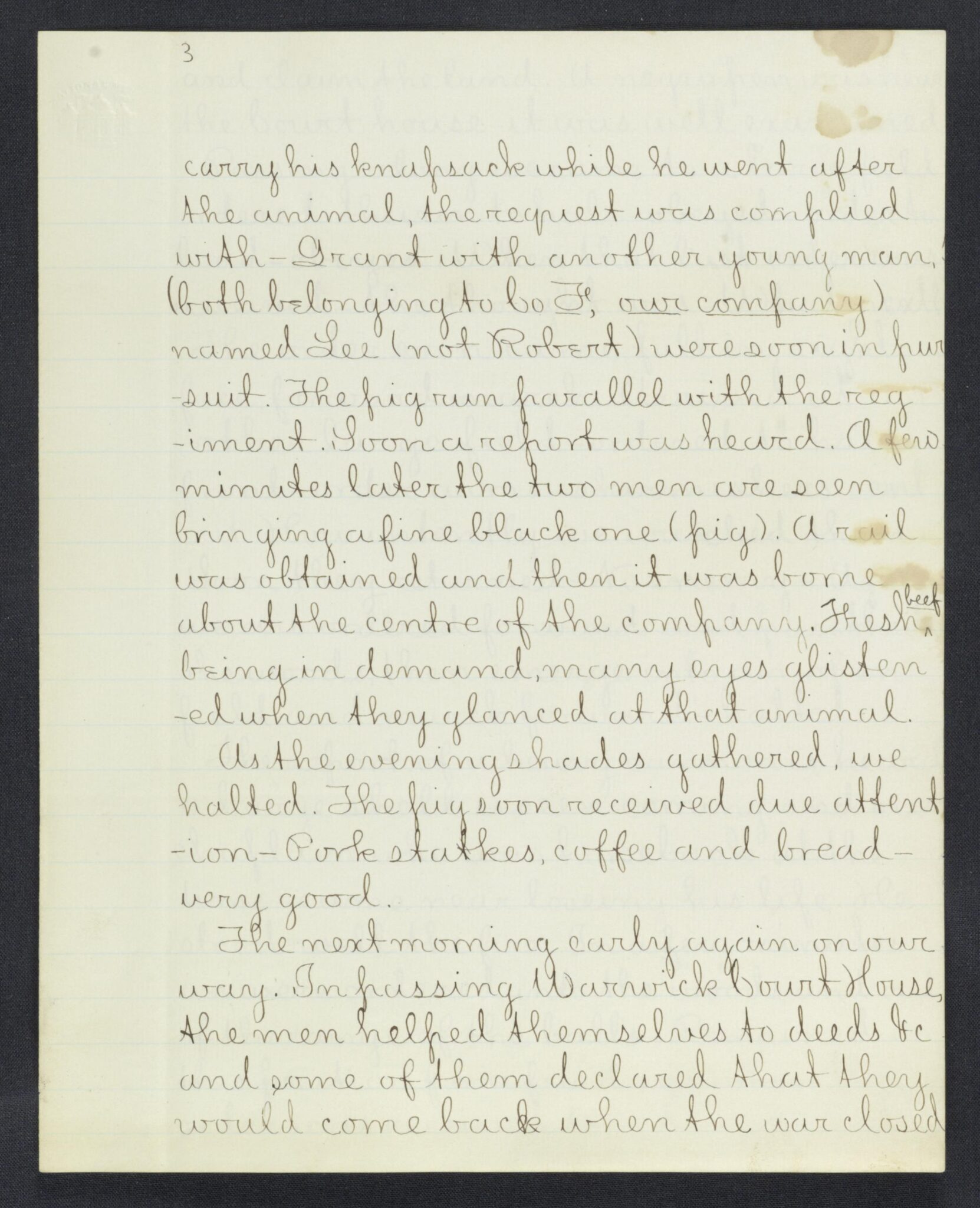 carry his knapsack while he went after the animal, the request was complied with - Grant with another young man, (both belonging to Co F, our company) named Lee (not Robert) were soon in pursuit. The pig run parallel with the regiment.
Soon a report was heard. A few
minutes later the two men are seen bringing a fine black one (pig). A rail was obtained and then it was borne about the centre of the company. Fresh [*beef*]
being in demand, many eyes glistened when they glanced at that animal.
As the evening shades gathered, we halted. The pig soon received due attention - Pork stakes, coffee and bread - very good.
The next morning early again on our way. In passing Warwick Court House, the men helped themselves to deeds etc. and some of them declared that they would back when the war closed