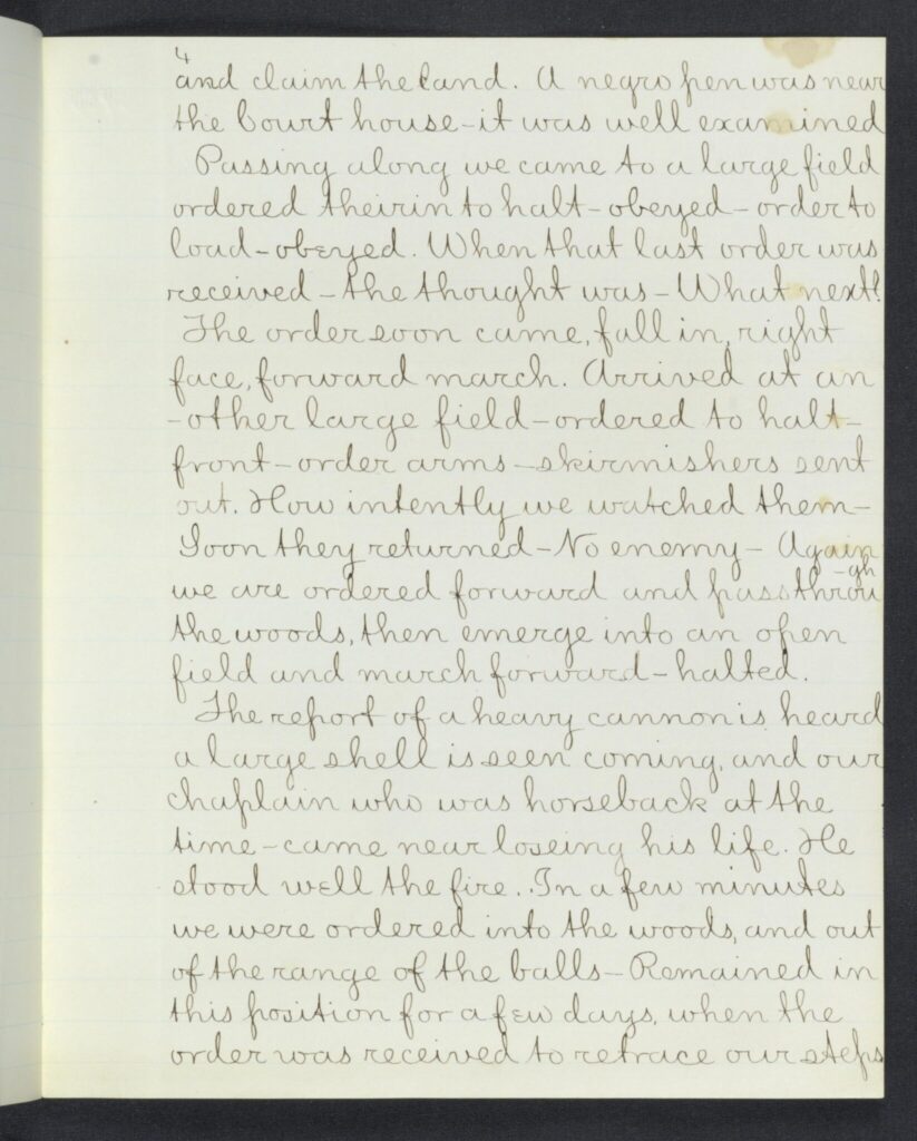 4
and claim the land. A negro pen was near the Court House - it was well examined Passing along we came to a large field ordered theirin to halt - obeyed - order to load - obeyed. When that last order was received - the thought was - What next? The order soon came, fall in right face, forward march. Arrived at another large field - ordered to halt - front - order arms - skirmishers sent out. How intently we watched them - Soon they returned - No enemy - Again we are ordered forward and pass through the woods, then emerge into an open field and march forward - halted. The report of a heavy cannon is heard a large shell is seen coming, and our chaplain who was horseback at the time - came near losing his life. He stood well the fire. In a few minutes we were ordered into the woods, and out of the range of the balls - Remained in this position for a few days, when the order was received to retrace our steps