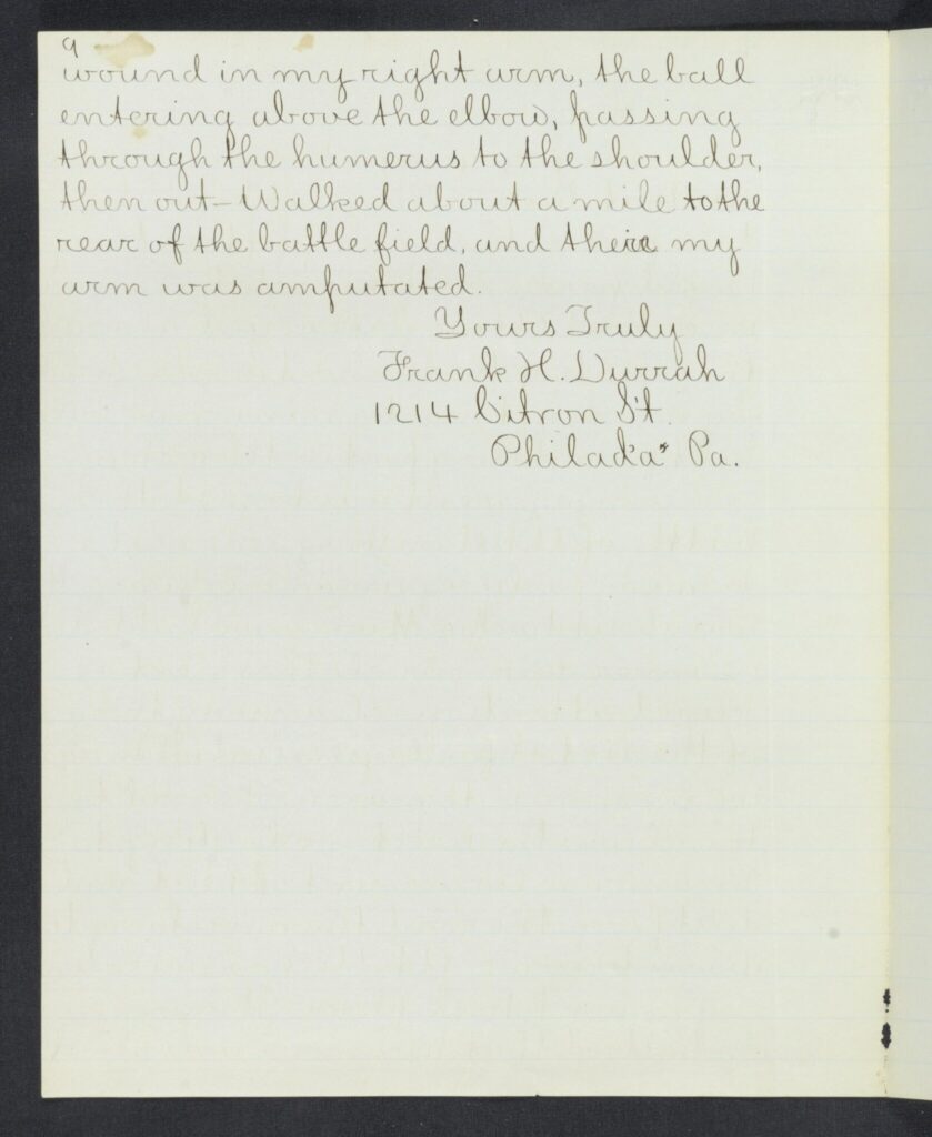 wound in my right arm, the ball entering above the elbow, passing through the humerus to the shoulder, then out-Walked about a mile to the rear of the battle field and their my arm was amputated.

Your Truly

Frank H. Durrch