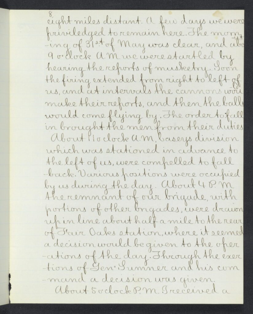 eight miles distant. A few days we were priviledged to remain here. The morning of 31st of May was clear and [*about*] 9 o'clock A.M. we were started by hearing the reports of musketry. Soon the firing extended from right to left of us, and at intervals the cannons would make their reports, and then the balls would come flying by. The order to fall in brought the men from their duties